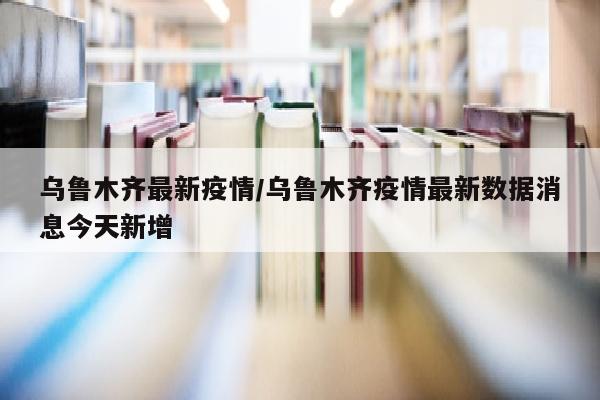 乌鲁木齐最新疫情/乌鲁木齐疫情最新数据消息今天新增