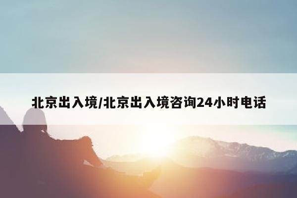北京出入境/北京出入境咨询24小时电话