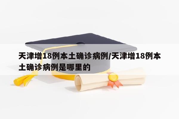 天津增18例本土确诊病例/天津增18例本土确诊病例是哪里的