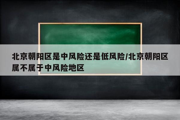 北京朝阳区是中风险还是低风险/北京朝阳区属不属于中风险地区