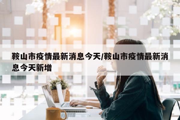 鞍山市疫情最新消息今天/鞍山市疫情最新消息今天新增