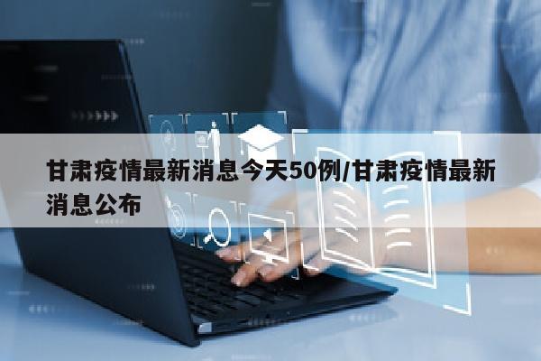 甘肃疫情最新消息今天50例/甘肃疫情最新消息公布