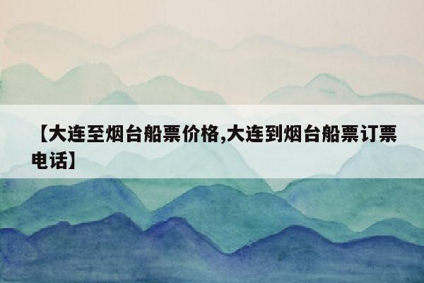 【大连至烟台船票价格,大连到烟台船票订票电话】