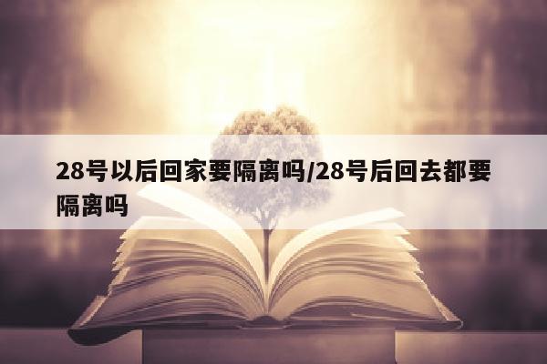 28号以后回家要隔离吗/28号后回去都要隔离吗