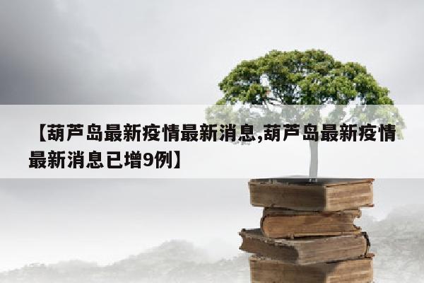 【葫芦岛最新疫情最新消息,葫芦岛最新疫情最新消息已增9例】