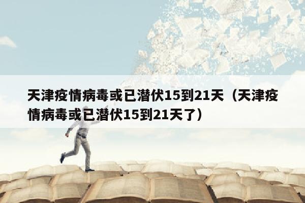 天津疫情病毒或已潜伏15到21天（天津疫情病毒或已潜伏15到21天了）