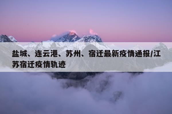 盐城、连云港、苏州、宿迁最新疫情通报/江苏宿迁疫情轨迹
