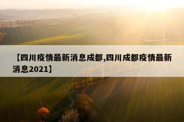 【四川疫情最新消息成都,四川成都疫情最新消息2021】