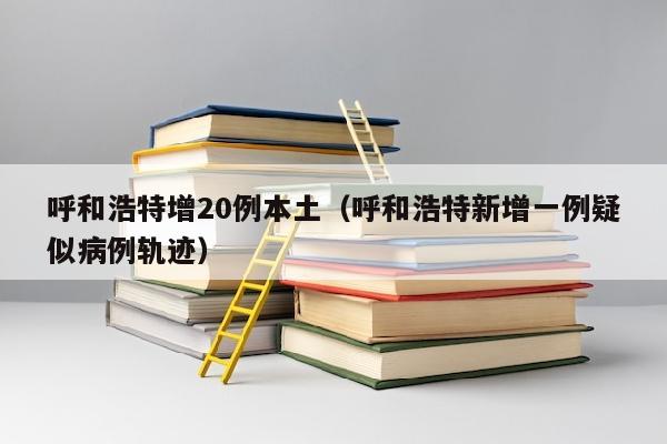 呼和浩特增20例本土（呼和浩特新增一例疑似病例轨迹）