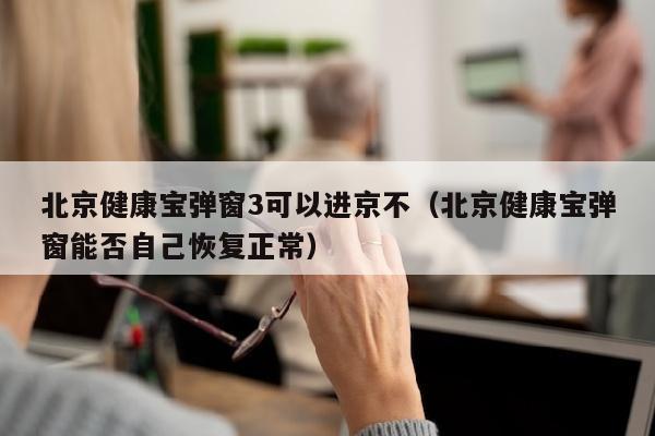 北京健康宝弹窗3可以进京不（北京健康宝弹窗能否自己恢复正常）