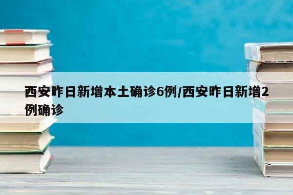 西安昨日新增本土确诊6例/西安昨日新增2例确诊