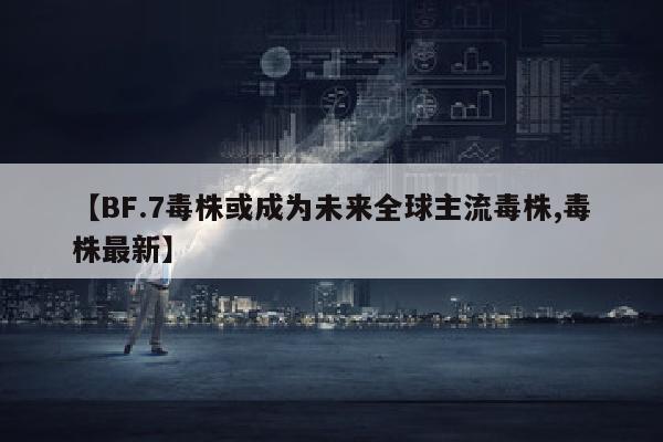 【BF.7毒株或成为未来全球主流毒株,毒株最新】