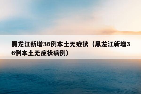 黑龙江新增36例本土无症状（黑龙江新增36例本土无症状病例）