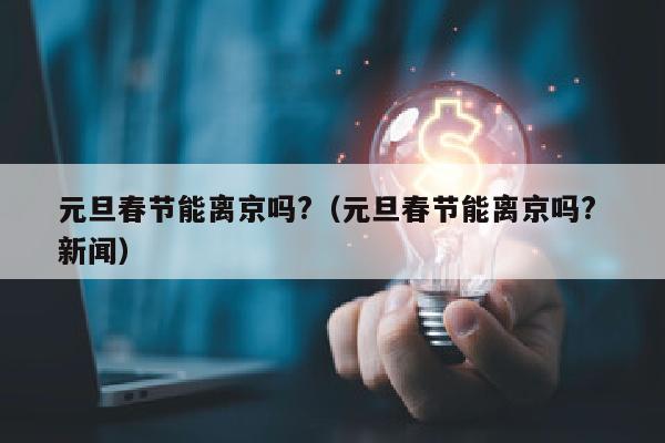 元旦春节能离京吗?（元旦春节能离京吗? 新闻）