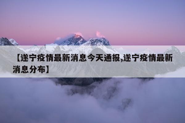 【遂宁疫情最新消息今天通报,遂宁疫情最新消息分布】