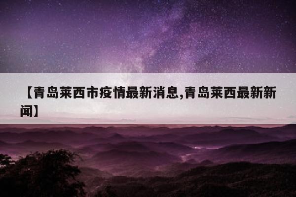 【青岛莱西市疫情最新消息,青岛莱西最新新闻】