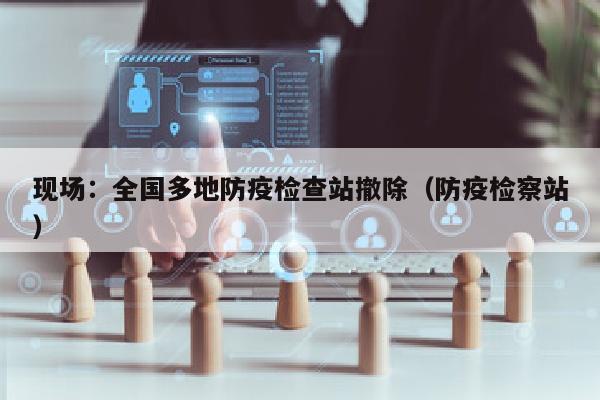 现场：全国多地防疫检查站撤除（防疫检察站）