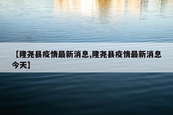 【隆尧县疫情最新消息,隆尧县疫情最新消息今天】