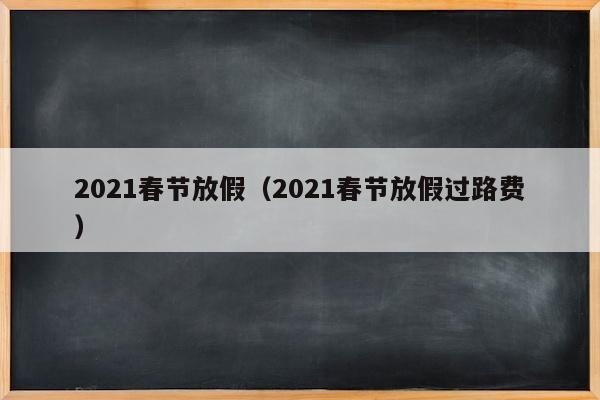 2021春节放假（2021春节放假过路费）
