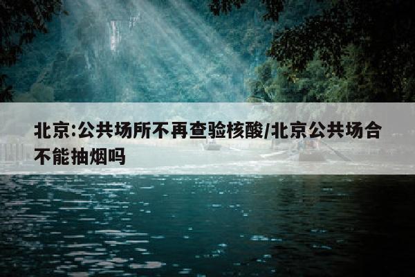 北京:公共场所不再查验核酸/北京公共场合不能抽烟吗