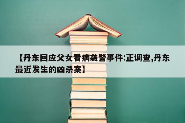 【丹东回应父女看病袭警事件:正调查,丹东最近发生的凶杀案】