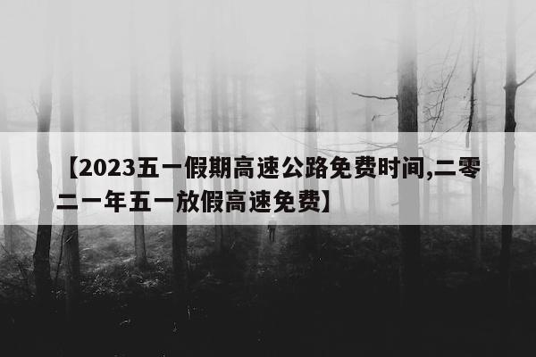 【2023五一假期高速公路免费时间,二零二一年五一放假高速免费】