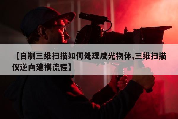 【自制三维扫描如何处理反光物体,三维扫描仪逆向建模流程】