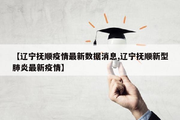 【辽宁抚顺疫情最新数据消息,辽宁抚顺新型肺炎最新疫情】