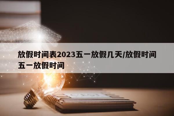 放假时间表2023五一放假几天/放假时间五一放假时间