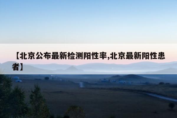 【北京公布最新检测阳性率,北京最新阳性患者】