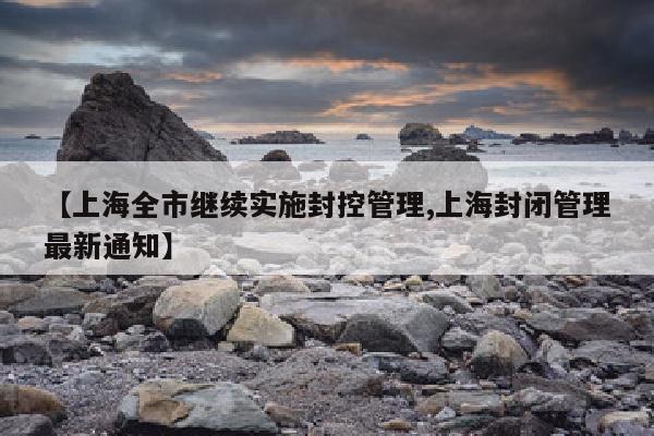【上海全市继续实施封控管理,上海封闭管理最新通知】