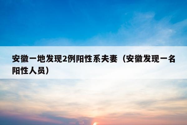 安徽一地发现2例阳性系夫妻（安徽发现一名阳性人员）