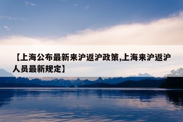 【上海公布最新来沪返沪政策,上海来沪返沪人员最新规定】