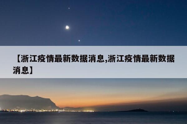 【浙江疫情最新数据消息,浙江疫情最新数据消息】