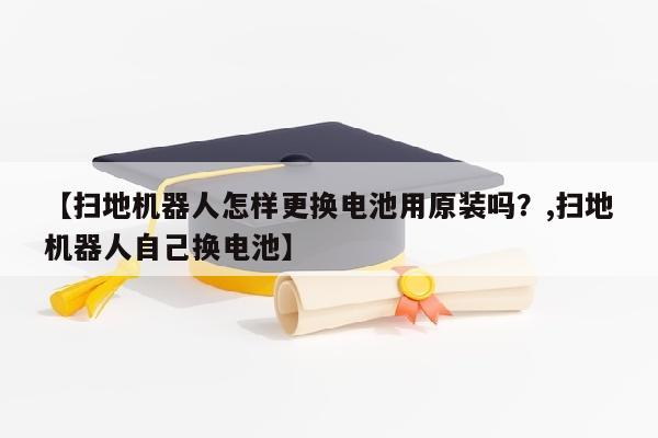 【扫地机器人怎样更换电池用原装吗？,扫地机器人自己换电池】