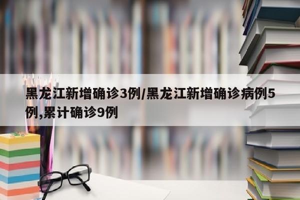 黑龙江新增确诊3例/黑龙江新增确诊病例5例,累计确诊9例