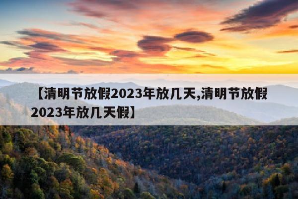 【清明节放假2023年放几天,清明节放假2023年放几天假】