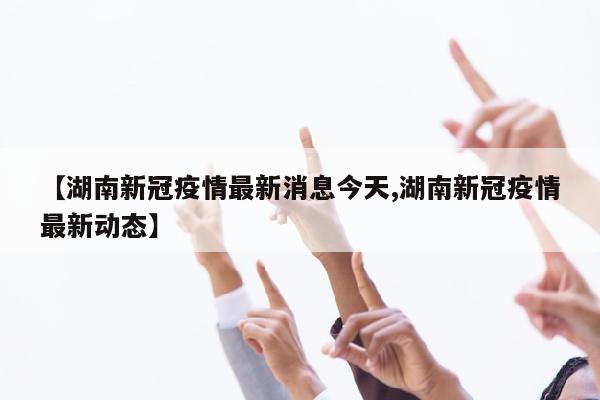 【湖南新冠疫情最新消息今天,湖南新冠疫情最新动态】