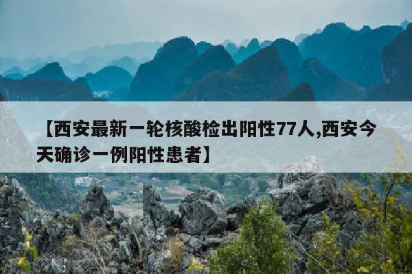 【西安最新一轮核酸检出阳性77人,西安今天确诊一例阳性患者】