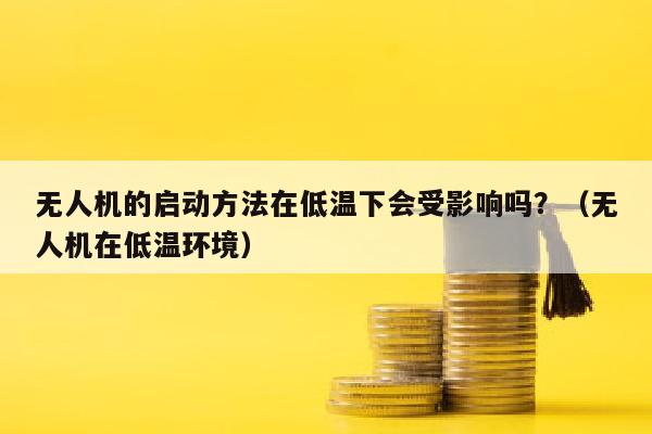 无人机的启动方法在低温下会受影响吗？（无人机在低温环境）