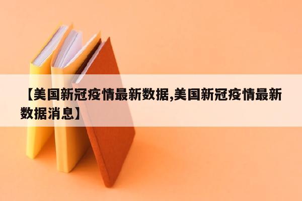 【美国新冠疫情最新数据,美国新冠疫情最新数据消息】