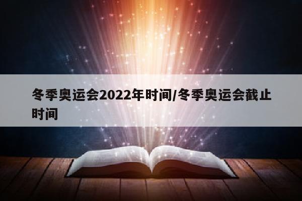 冬季奥运会2022年时间/冬季奥运会截止时间