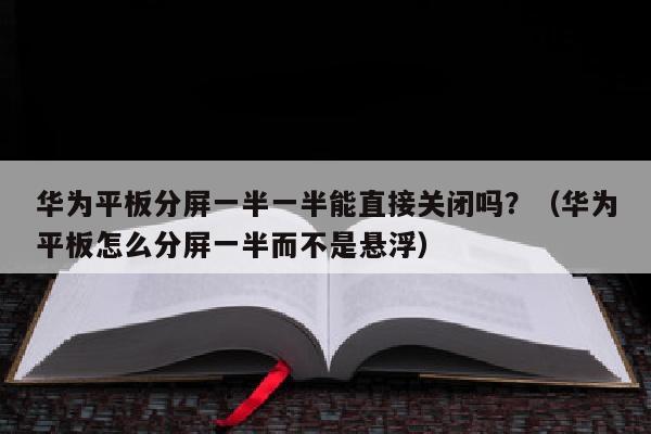 华为平板分屏一半一半能直接关闭吗？（华为平板怎么分屏一半而不是悬浮）