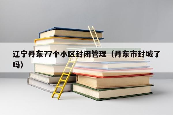 辽宁丹东77个小区封闭管理（丹东市封城了吗）