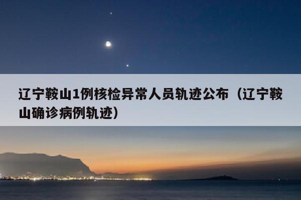 辽宁鞍山1例核检异常人员轨迹公布（辽宁鞍山确诊病例轨迹）