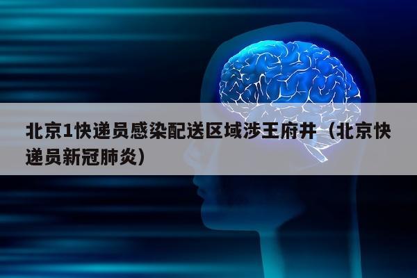 北京1快递员感染配送区域涉王府井（北京快递员新冠肺炎）