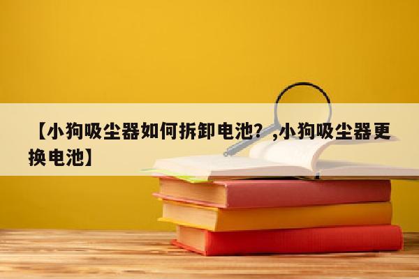 【小狗吸尘器如何拆卸电池？,小狗吸尘器更换电池】