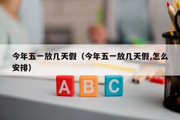 今年五一放几天假（今年五一放几天假,怎么安排）
