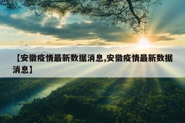 【安徽疫情最新数据消息,安徽疫情最新数据消息】