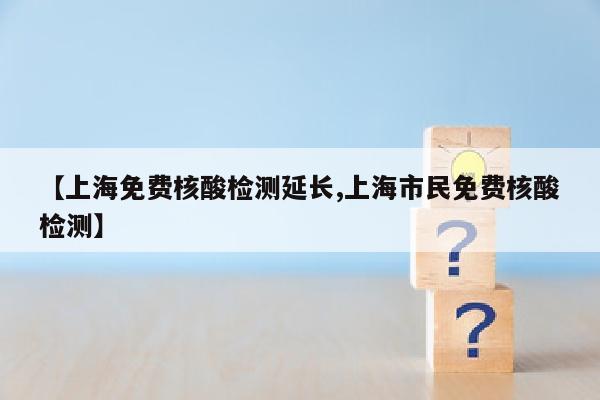 【上海免费核酸检测延长,上海市民免费核酸检测】